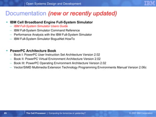Documentation  (new or recently updated) IBM Cell Broadband Engine Full-System Simulator IBM Full-System Simulator Users Guide IBM Full-System Simulator Command Reference Performance Analysis with the IBM Full-System Simulator IBM Full-System Simulator BogusNet HowTo PowerPC Architecture Book Book I: PowerPC User Instruction Set Architecture Version 2.02 Book II: PowerPC Virtual Environment Architecture Version 2.02 Book III: PowerPC Operating Environment Architecture Version 2.02 Vector/SIMD Multimedia Extension Technology Programming Environments Manual Version 2.06c 