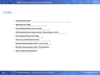 Links Cell Broadband Engine http://www-306.ibm.com/chips/techlib/techlib.nsf/products/Cell_Broadband_Engine IBM BladeCenter QS20 http://www-03.ibm.com/technology/splash/qs20/ Cell Broadband Engine resource center http://www-128.ibm.com/developerworks/power/cell/ Cell Broadband Engine resource center - Documentation archive http://www-128.ibm.com/developerworks/power/cell/docs_documentation.html Cell Broadband Engine technology http://www.alphaworks.ibm.com/topics/cell Power.org's Cell Developers Corner http://www.power.org/resources/devcorner/cellcorner Barcelona Supercomputer Center - Linux on Cell http://www.bsc.es/projects/deepcomputing/linuxoncell/ Barcelona Supercomputer Center - Documentation http://www.bsc.es/plantillaH.php?cat_id=262 Heiko J Schick's Cell Bookmarks http://del.icio.us/schihei/Cell   