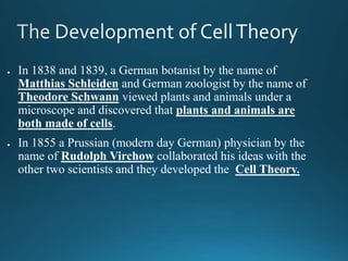 ● In 1838 and 1839, a German botanist by the name of
Matthias Schleiden and German zoologist by the name of
Theodore Schwann viewed plants and animals under a
microscope and discovered that plants and animals are
both made of cells.
● In 1855 a Prussian (modern day German) physician by the
name of Rudolph Virchow collaborated his ideas with the
other two scientists and they developed the Cell Theory.
 