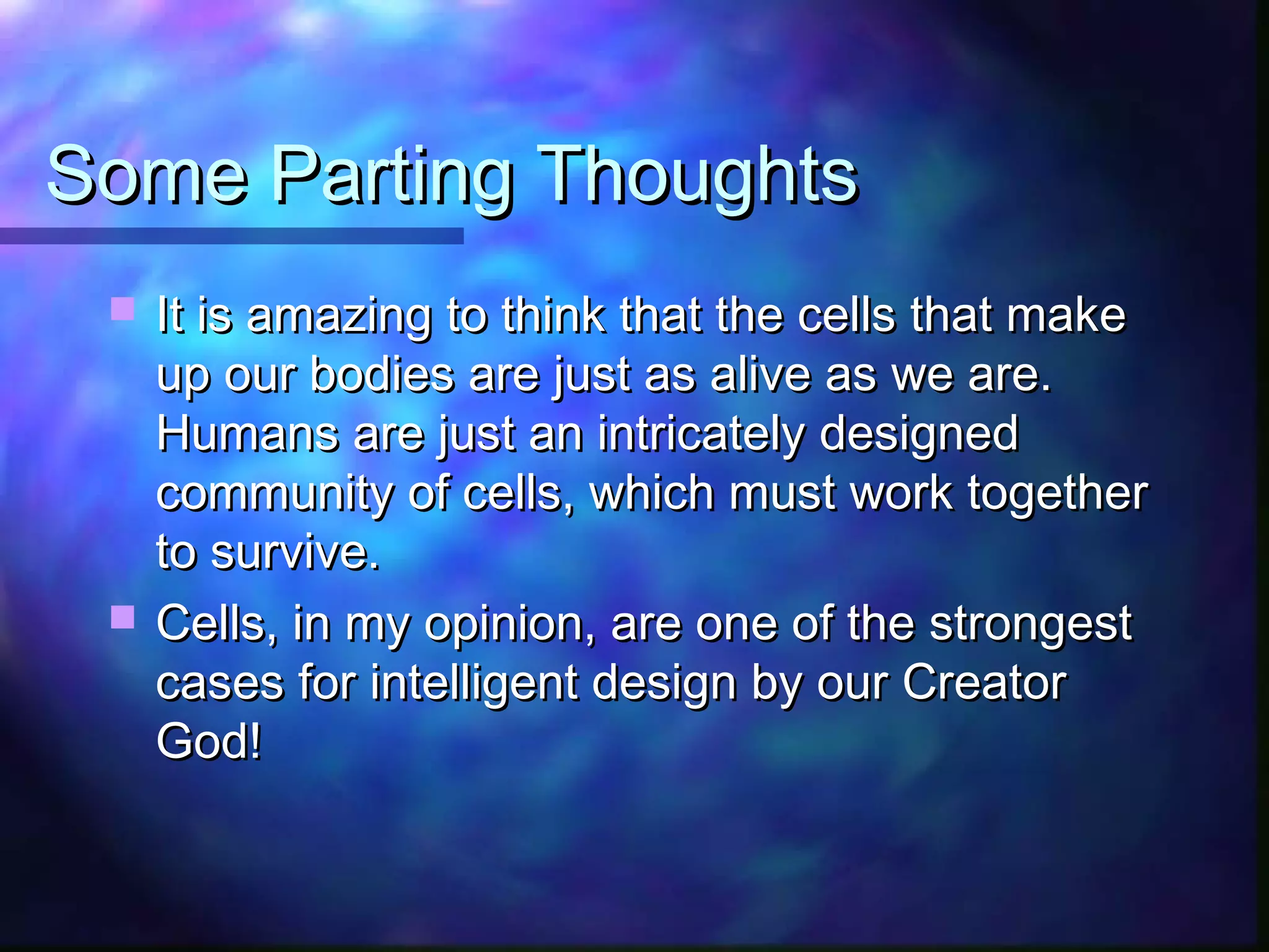 Some Parting Thoughts
    It is amazing to think that the cells that make
     up our bodies are just as alive as we are.
     Humans are just an intricately designed
     community of cells, which must work together
     to survive.
    Cells, in my opinion, are one of the strongest
     cases for intelligent design by our Creator
     God!
 