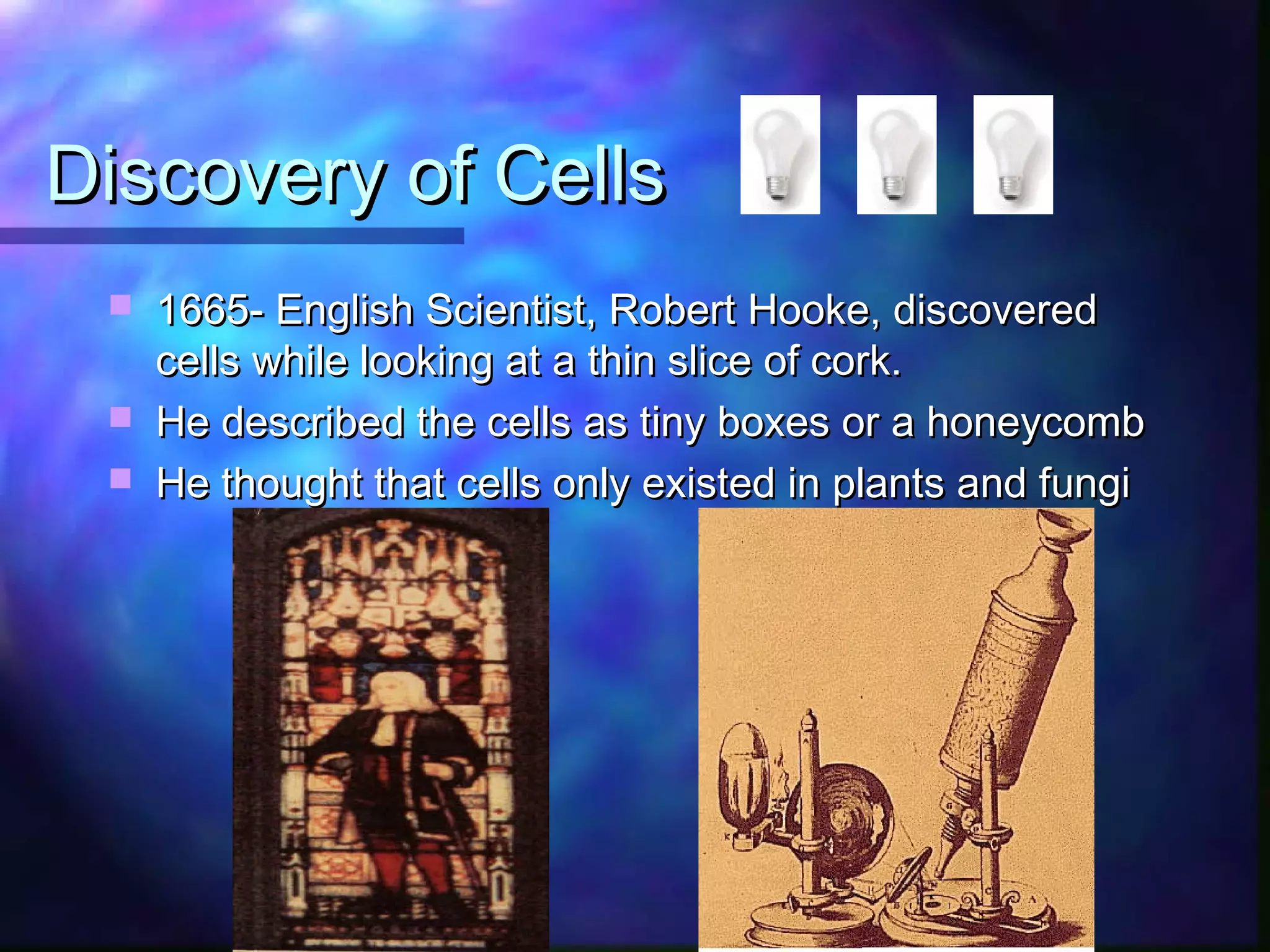 Discovery of Cells
    1665- English Scientist, Robert Hooke, discovered
     cells while looking at a thin slice of cork.
    He described the cells as tiny boxes or a honeycomb
    He thought that cells only existed in plants and fungi
 