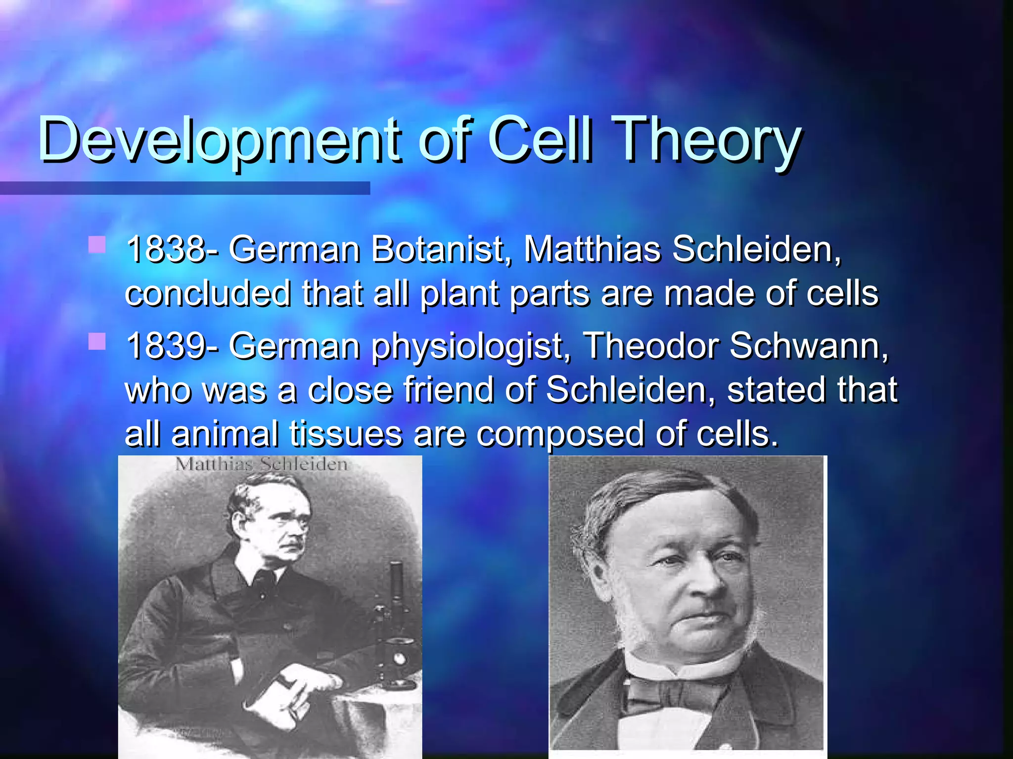 Development of Cell Theory
  1838- German Botanist, Matthias Schleiden,
   concluded that all plant parts are made of cells
  1839- German physiologist, Theodor Schwann,
   who was a close friend of Schleiden, stated that
   all animal tissues are composed of cells.
 