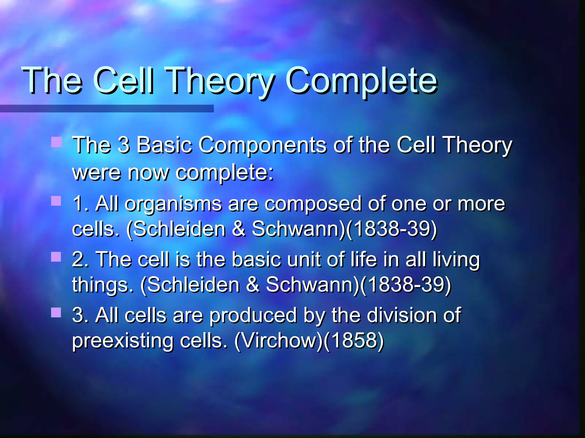 The Cell Theory Complete
    The 3 Basic Components of the Cell Theory
     were now complete:
  1. All organisms are composed of one or more
   cells. (Schleiden & Schwann)(1838-39)
  2. The cell is the basic unit of life in all living
   things. (Schleiden & Schwann)(1838-39)
  3. All cells are produced by the division of
   preexisting cells. (Virchow)(1858)
 