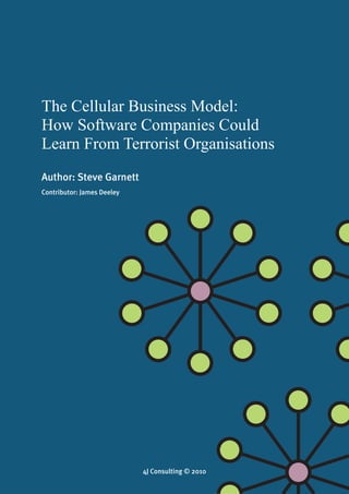 The Cellular Business Model: How Software Companies Could Learn From Terrorist Organisations
                                            4J Consulting © 2010




The Cellular Business Model:
How Software Companies Could
Learn From Terrorist Organisations
Author: Steve Garnett
Contributor: James Deeley




                                                  
                                        4J Consulting © 2010
 