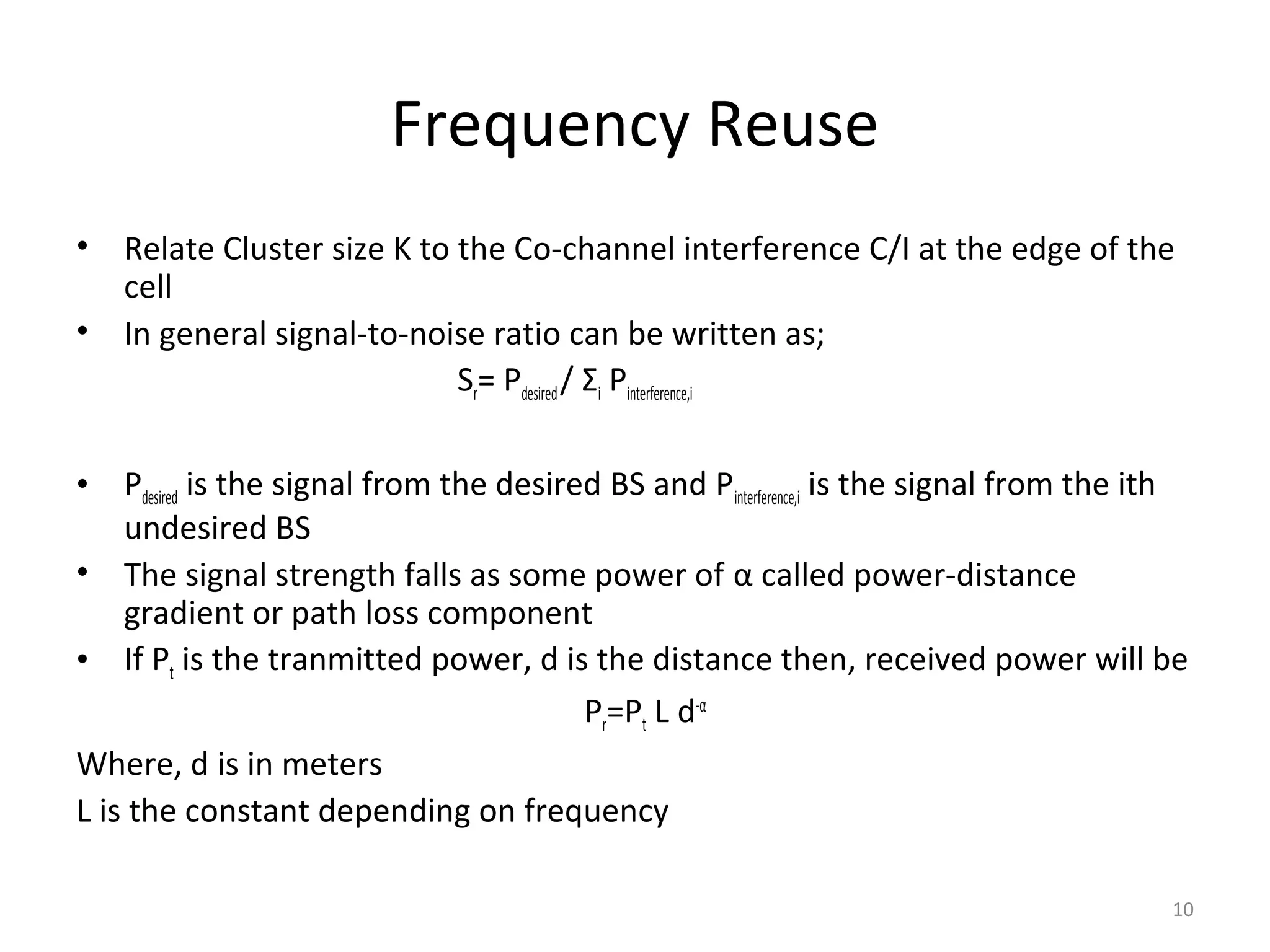 Frequency Reuse
•   Relate Cluster size K to the Co-channel interference C/I at the edge of the
    cell
•   In general signal-to-noise ratio can be written as;
                             Sr= Pdesired / Σi Pinterference,i

•   Pdesired is the signal from the desired BS and Pinterference,i is the signal from the ith
    undesired BS
• The signal strength falls as some power of α called power-distance
    gradient or path loss component
• If Pt is the tranmitted power, d is the distance then, received power will be
                                          Pr=Pt L d-α
Where, d is in meters
L is the constant depending on frequency

                                                                                           10
 