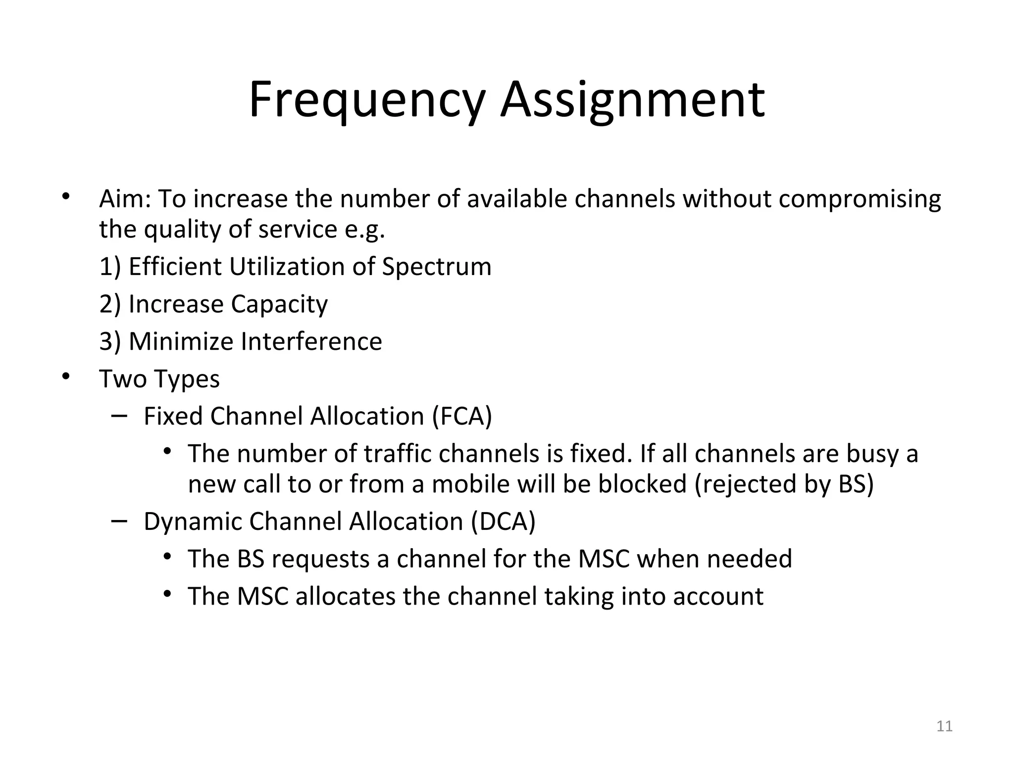Frequency Assignment
•   Aim: To increase the number of available channels without compromising
    the quality of service e.g.
    1) Efficient Utilization of Spectrum
    2) Increase Capacity
    3) Minimize Interference
•   Two Types
     – Fixed Channel Allocation (FCA)
          • The number of traffic channels is fixed. If all channels are busy a
             new call to or from a mobile will be blocked (rejected by BS)
     – Dynamic Channel Allocation (DCA)
          • The BS requests a channel for the MSC when needed
          • The MSC allocates the channel taking into account



                                                                              11
 