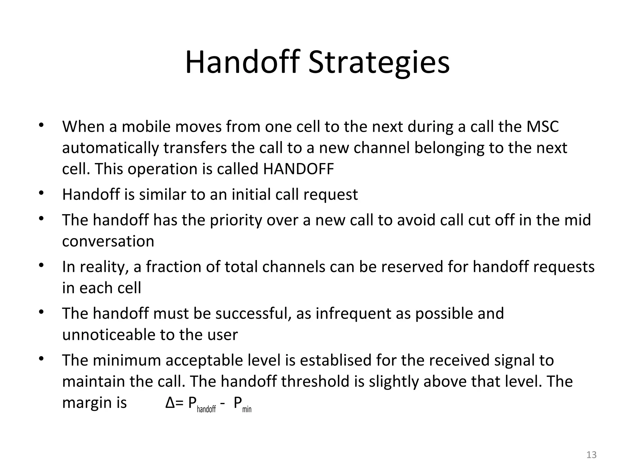 Handoff Strategies
•   When a mobile moves from one cell to the next during a call the MSC
    automatically transfers the call to a new channel belonging to the next
    cell. This operation is called HANDOFF
•   Handoff is similar to an initial call request
•   The handoff has the priority over a new call to avoid call cut off in the mid
    conversation
•   In reality, a fraction of total channels can be reserved for handoff requests
    in each cell
•   The handoff must be successful, as infrequent as possible and
    unnoticeable to the user
•   The minimum acceptable level is establised for the received signal to
    maintain the call. The handoff threshold is slightly above that level. The
    margin is        Δ= Phandoff - Pmin

                                                                               13
 