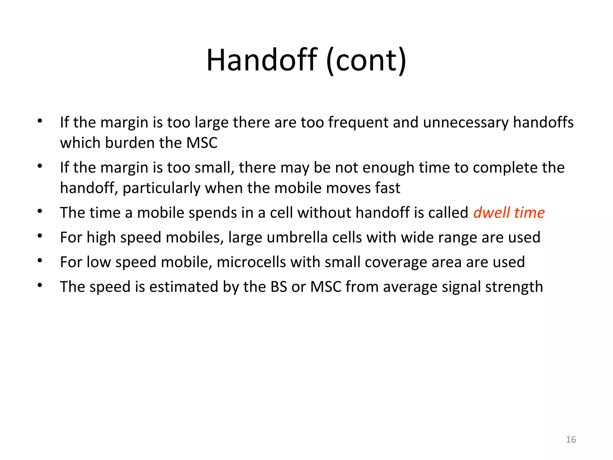 Handoff (cont)
•   If the margin is too large there are too frequent and unnecessary handoffs
    which burden the MSC
•   If the margin is too small, there may be not enough time to complete the
    handoff, particularly when the mobile moves fast
•   The time a mobile spends in a cell without handoff is called dwell time
•   For high speed mobiles, large umbrella cells with wide range are used
•   For low speed mobile, microcells with small coverage area are used
•   The speed is estimated by the BS or MSC from average signal strength




                                                                            16
 