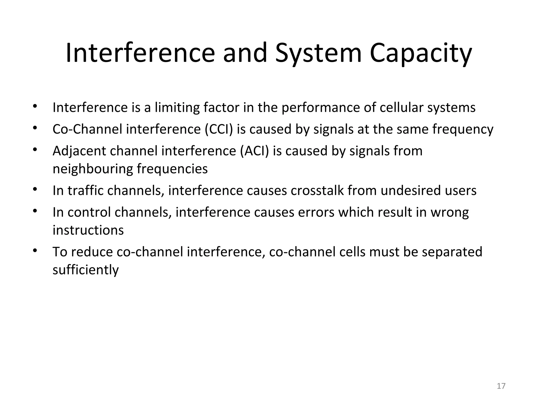 Interference and System Capacity
•   Interference is a limiting factor in the performance of cellular systems
•   Co-Channel interference (CCI) is caused by signals at the same frequency
•   Adjacent channel interference (ACI) is caused by signals from
    neighbouring frequencies
•   In traffic channels, interference causes crosstalk from undesired users
•   In control channels, interference causes errors which result in wrong
    instructions
•   To reduce co-channel interference, co-channel cells must be separated
    sufficiently




                                                                               17
 
