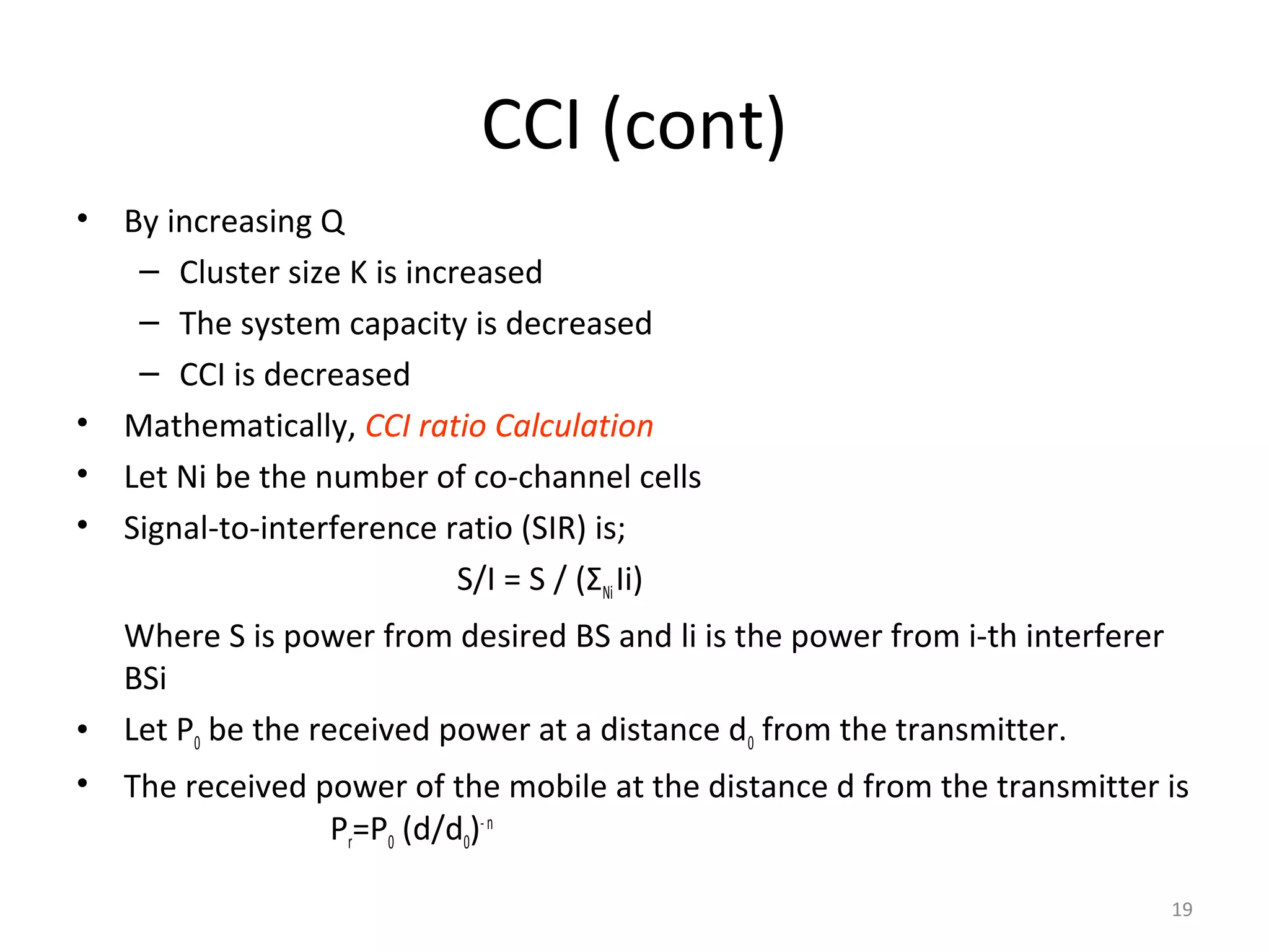 CCI (cont)
•   By increasing Q
     – Cluster size K is increased
     – The system capacity is decreased
     – CCI is decreased
•   Mathematically, CCI ratio Calculation
•   Let Ni be the number of co-channel cells
•   Signal-to-interference ratio (SIR) is;
                            S/I = S / (ΣNi Ii)
    Where S is power from desired BS and li is the power from i-th interferer
    BSi
•   Let P0 be the received power at a distance d0 from the transmitter.
•   The received power of the mobile at the distance d from the transmitter is
                  Pr=P0 (d/d0)- n

                                                                                19
 