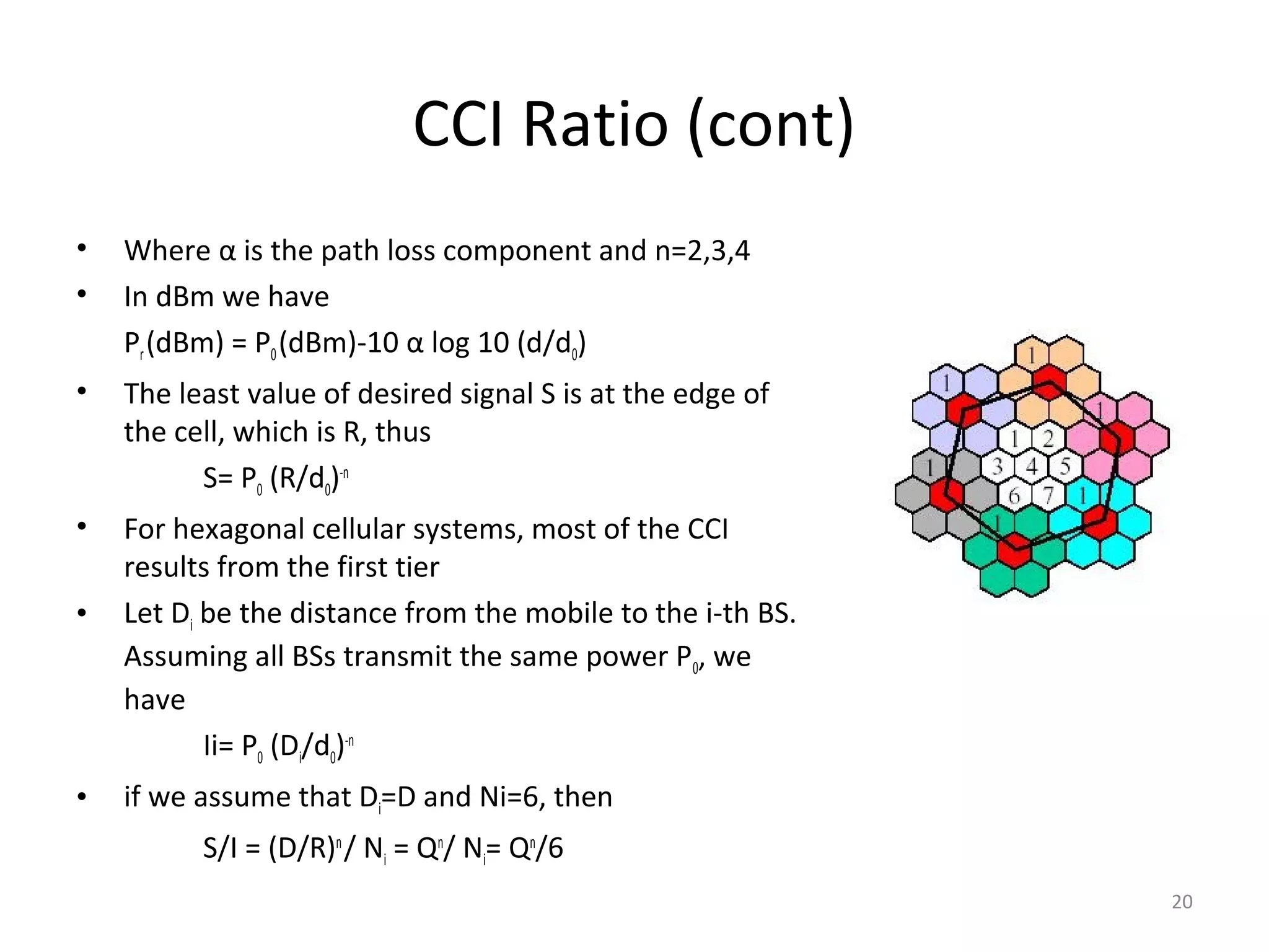 CCI Ratio (cont)
•   Where α is the path loss component and n=2,3,4
•   In dBm we have
    Pr (dBm) = P0 (dBm)-10 α log 10 (d/d0)
•   The least value of desired signal S is at the edge of
    the cell, which is R, thus
          S= P0 (R/d0)-n
•   For hexagonal cellular systems, most of the CCI
    results from the first tier
•   Let Di be the distance from the mobile to the i-th BS.
    Assuming all BSs transmit the same power P0, we
    have
           Ii= P0 (Di/d0)-n
•   if we assume that Di=D and Ni=6, then
          S/I = (D/R)n / Ni = Qn/ Ni= Qn/6
                                                             20
 