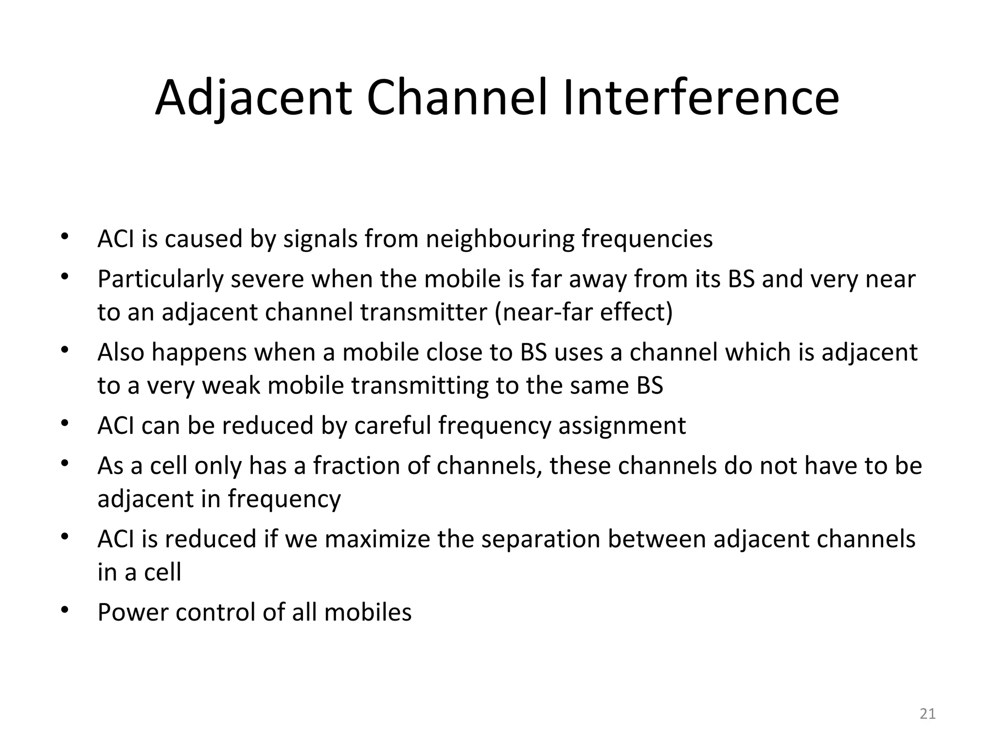 Adjacent Channel Interference

•   ACI is caused by signals from neighbouring frequencies
•   Particularly severe when the mobile is far away from its BS and very near
    to an adjacent channel transmitter (near-far effect)
•   Also happens when a mobile close to BS uses a channel which is adjacent
    to a very weak mobile transmitting to the same BS
•   ACI can be reduced by careful frequency assignment
•   As a cell only has a fraction of channels, these channels do not have to be
    adjacent in frequency
•   ACI is reduced if we maximize the separation between adjacent channels
    in a cell
•   Power control of all mobiles


                                                                              21
 