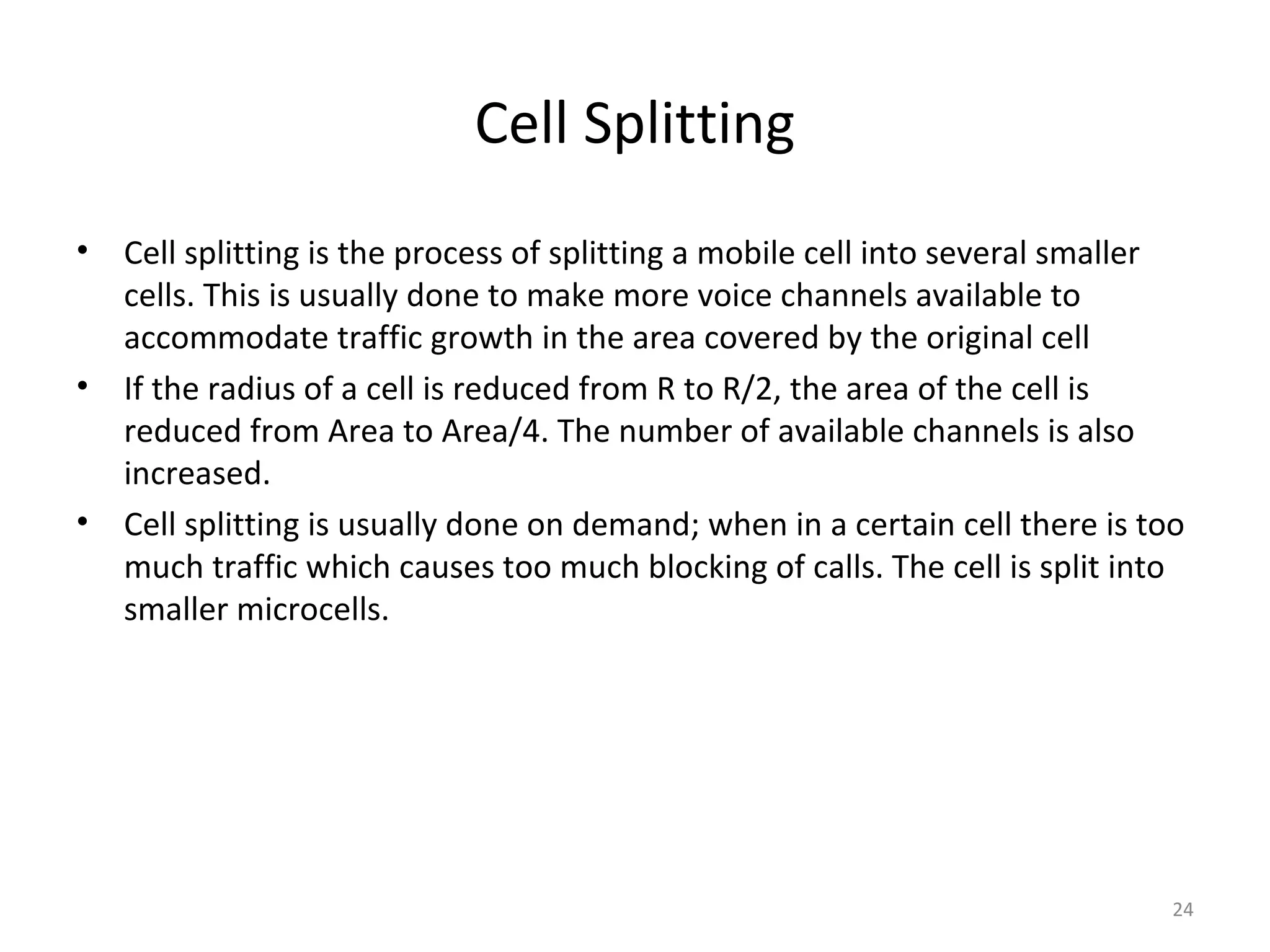 Cell Splitting
•   Cell splitting is the process of splitting a mobile cell into several smaller
    cells. This is usually done to make more voice channels available to
    accommodate traffic growth in the area covered by the original cell
•   If the radius of a cell is reduced from R to R/2, the area of the cell is
    reduced from Area to Area/4. The number of available channels is also
    increased.
•   Cell splitting is usually done on demand; when in a certain cell there is too
    much traffic which causes too much blocking of calls. The cell is split into
    smaller microcells.




                                                                                24
 