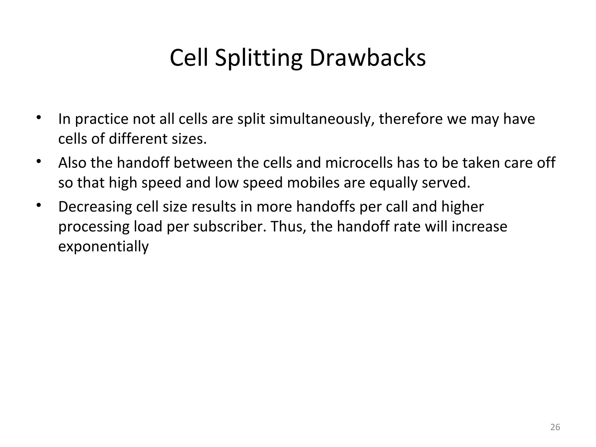 Cell Splitting Drawbacks

•   In practice not all cells are split simultaneously, therefore we may have
    cells of different sizes.
•   Also the handoff between the cells and microcells has to be taken care off
    so that high speed and low speed mobiles are equally served.
•   Decreasing cell size results in more handoffs per call and higher
    processing load per subscriber. Thus, the handoff rate will increase
    exponentially




                                                                             26
 
