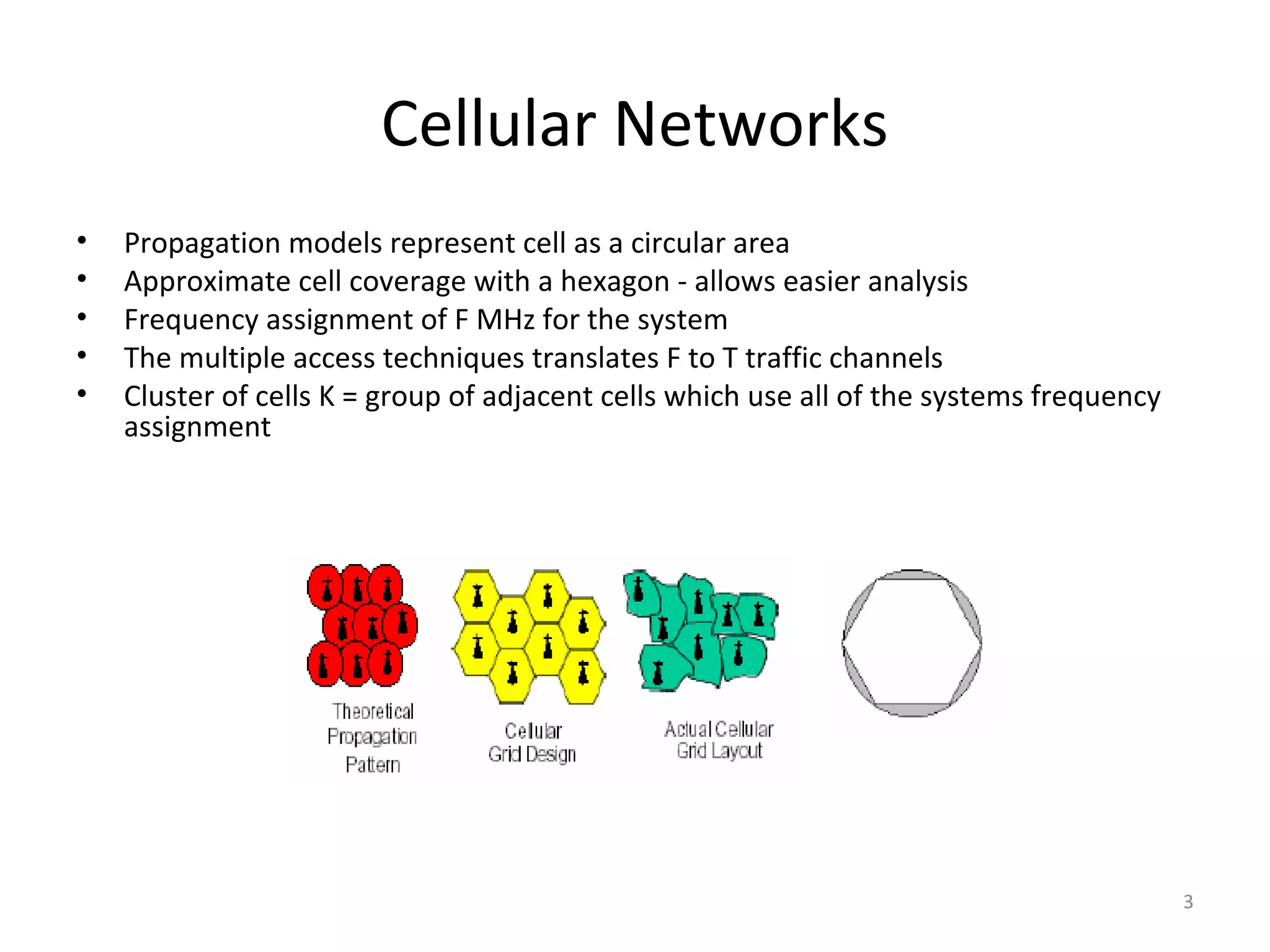 Cellular Networks
•   Propagation models represent cell as a circular area
•   Approximate cell coverage with a hexagon - allows easier analysis
•   Frequency assignment of F MHz for the system
•   The multiple access techniques translates F to T traffic channels
•   Cluster of cells K = group of adjacent cells which use all of the systems frequency
    assignment




                                                                                          3
 