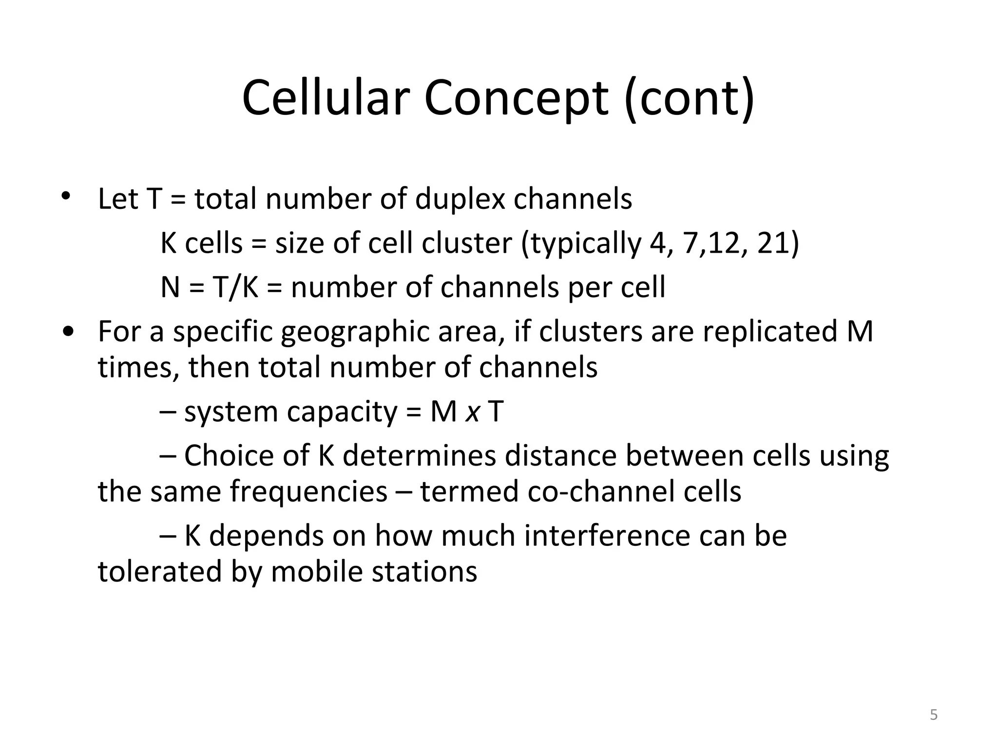 Cellular Concept (cont)
• Let T = total number of duplex channels
       K cells = size of cell cluster (typically 4, 7,12, 21)
       N = T/K = number of channels per cell
• For a specific geographic area, if clusters are replicated M
  times, then total number of channels
       – system capacity = M x T
       – Choice of K determines distance between cells using
  the same frequencies – termed co-channel cells
       – K depends on how much interference can be
  tolerated by mobile stations



                                                                 5
 