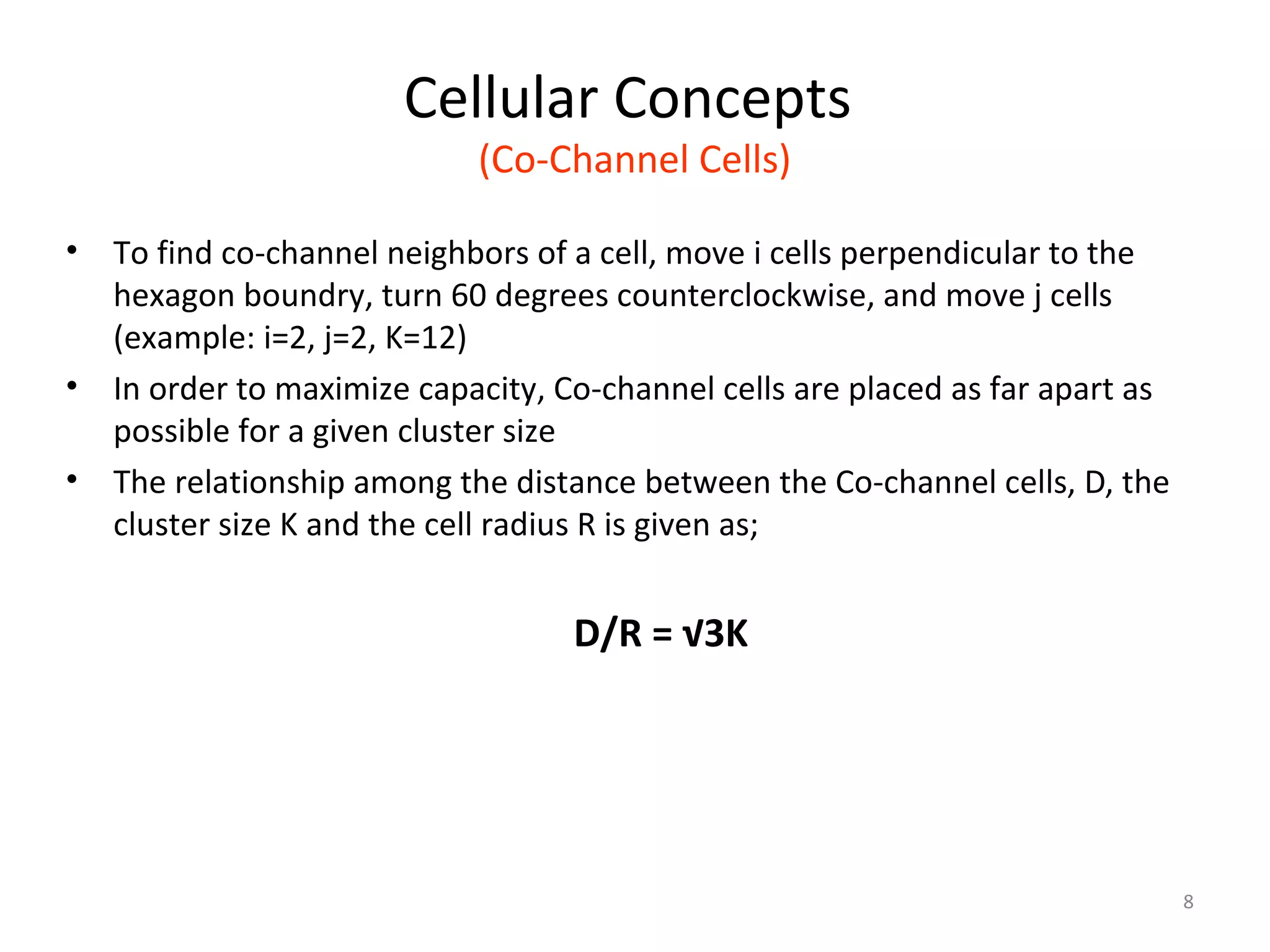 Cellular Concepts
                             (Co-Channel Cells)

•   To find co-channel neighbors of a cell, move i cells perpendicular to the
    hexagon boundry, turn 60 degrees counterclockwise, and move j cells
    (example: i=2, j=2, K=12)
•   In order to maximize capacity, Co-channel cells are placed as far apart as
    possible for a given cluster size
•   The relationship among the distance between the Co-channel cells, D, the
    cluster size K and the cell radius R is given as;


                                    D/R = √3K




                                                                                 8
 