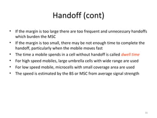 Handoff (cont)
•   If the margin is too large there are too frequent and unnecessary handoffs
    which burden the MSC
•   If the margin is too small, there may be not enough time to complete the
    handoff, particularly when the mobile moves fast
•   The time a mobile spends in a cell without handoff is called dwell time
•   For high speed mobiles, large umbrella cells with wide range are used
•   For low speed mobile, microcells with small coverage area are used
•   The speed is estimated by the BS or MSC from average signal strength




                                                                            16
 