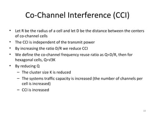 Co-Channel Interference (CCI)
•   Let R be the radius of a cell and let D be the distance between the centers
    of co-channel cells
•   The CCI is independent of the transmit power
•   By increasing the ratio D/R we reduce CCI
•   We define the co-channel frequency reuse ratio as Q=D/R, then for
    hexagonal cells, Q=√3K
•   By reducing Q
     – The cluster size K is reduced
     – The systems traffic capacity is increased (the number of channels per
        cell is increased)
     – CCI is increased



                                                                              18
 