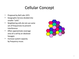 Cellular Concept
•   Proposed by Bell Labs 1971
•   Geographic Service divided into
    smaller “cells”
•   Neighboring cells do not use same
    set of frequencies to prevent
    interference
•   Often approximate coverage
    area of a cell by an idealized
    hexagon
•   Increase system capacity
    by frequency reuse.




                                           2
 