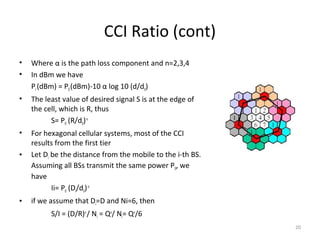 CCI Ratio (cont)
•   Where α is the path loss component and n=2,3,4
•   In dBm we have
    Pr (dBm) = P0 (dBm)-10 α log 10 (d/d0)
•   The least value of desired signal S is at the edge of
    the cell, which is R, thus
          S= P0 (R/d0)-n
•   For hexagonal cellular systems, most of the CCI
    results from the first tier
•   Let Di be the distance from the mobile to the i-th BS.
    Assuming all BSs transmit the same power P0, we
    have
           Ii= P0 (Di/d0)-n
•   if we assume that Di=D and Ni=6, then
          S/I = (D/R)n / Ni = Qn/ Ni= Qn/6
                                                             20
 