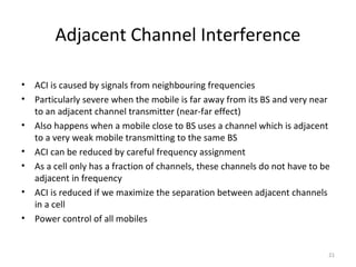 Adjacent Channel Interference

•   ACI is caused by signals from neighbouring frequencies
•   Particularly severe when the mobile is far away from its BS and very near
    to an adjacent channel transmitter (near-far effect)
•   Also happens when a mobile close to BS uses a channel which is adjacent
    to a very weak mobile transmitting to the same BS
•   ACI can be reduced by careful frequency assignment
•   As a cell only has a fraction of channels, these channels do not have to be
    adjacent in frequency
•   ACI is reduced if we maximize the separation between adjacent channels
    in a cell
•   Power control of all mobiles


                                                                              21
 