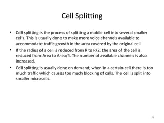 Cell Splitting
•   Cell splitting is the process of splitting a mobile cell into several smaller
    cells. This is usually done to make more voice channels available to
    accommodate traffic growth in the area covered by the original cell
•   If the radius of a cell is reduced from R to R/2, the area of the cell is
    reduced from Area to Area/4. The number of available channels is also
    increased.
•   Cell splitting is usually done on demand; when in a certain cell there is too
    much traffic which causes too much blocking of calls. The cell is split into
    smaller microcells.




                                                                                24
 