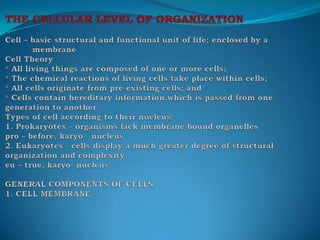 THE CELLULAR LEVEL OF ORGANIZATION Cell – basic structural and functional unit of life; enclosed by a             membraneCell Theory * All living things are composed of one or more cells;* The chemical reactions of living cells take place within cells;* All cells originate from pre-existing cells; and* Cells contain hereditary information,which is passed from one generation to another.Types of cell according to their nucleus:1. Prokaryotes – organisms lack membrane-bound organellespro – before, karyo-  nucleus2. Eukaryotes - cells display a much greater degree of structural organization and complexityeu – true, karyo- nucleusGENERAL COMPONENTS OF CELLS1. CELL MEMBRANE - 