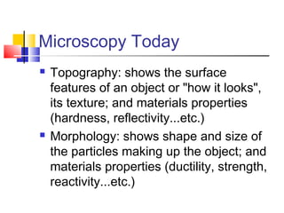 Microscopy Today
   Topography: shows the surface
    features of an object or "how it looks",
    its texture; and materials properties
    (hardness, reflectivity...etc.)
   Morphology: shows shape and size of
    the particles making up the object; and
    materials properties (ductility, strength,
    reactivity...etc.)
 
