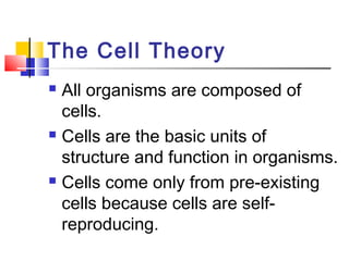The Cell Theory
 All organisms are composed of
  cells.
 Cells are the basic units of

  structure and function in organisms.
 Cells come only from pre-existing

  cells because cells are self-
  reproducing.
 