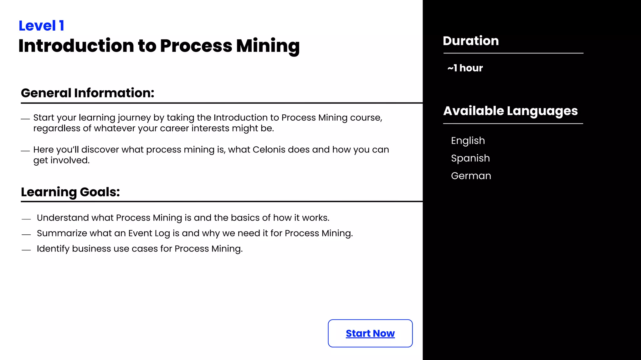 Learning Goals:
Level 1
Introduction to Process Mining
~1 hour
Duration
Start Now
⎯ Start your learning journey by taking the Introduction to Process Mining course,
regardless of whatever your career interests might be.
⎯ Here you’ll discover what process mining is, what Celonis does and how you can
get involved.
General Information:
⎯ Understand what Process Mining is and the basics of how it works.
⎯ Summarize what an Event Log is and why we need it for Process Mining.
⎯ Identify business use cases for Process Mining.
Available Languages
English
Spanish
German
 