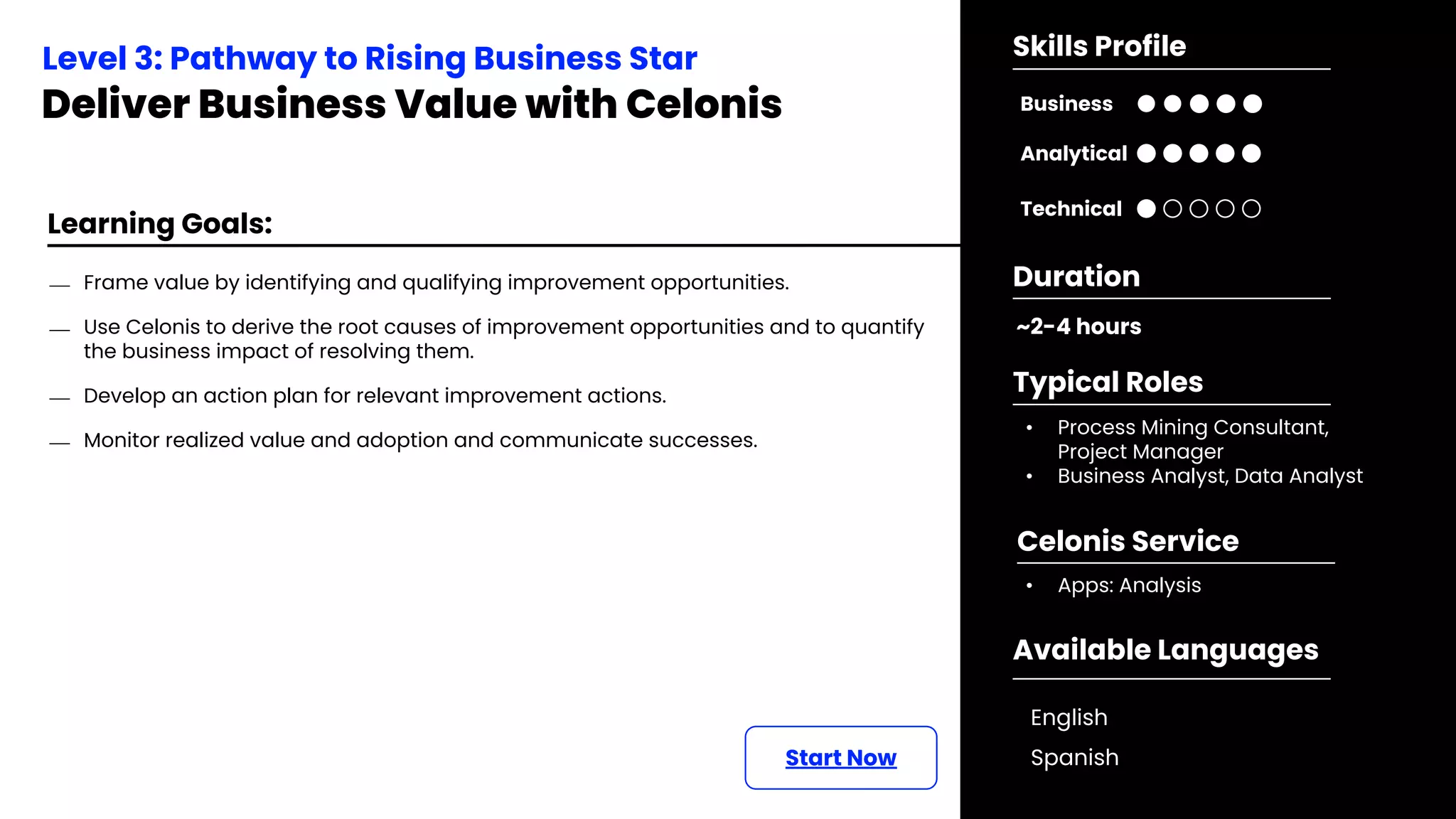 Learning Goals:
Start Now
⎯ Frame value by identifying and qualifying improvement opportunities.
⎯ Use Celonis to derive the root causes of improvement opportunities and to quantify
the business impact of resolving them.
⎯ Develop an action plan for relevant improvement actions.
⎯ Monitor realized value and adoption and communicate successes.
Level 3: Pathway to Rising Business Star
Deliver Business Value with Celonis
~2-4 hours
Duration
• Process Mining Consultant,
Project Manager
• Business Analyst, Data Analyst
Typical Roles
• Apps: Analysis
Celonis Service
Business
Technical
Skills Profile
Analytical
Available Languages
English
Spanish
 