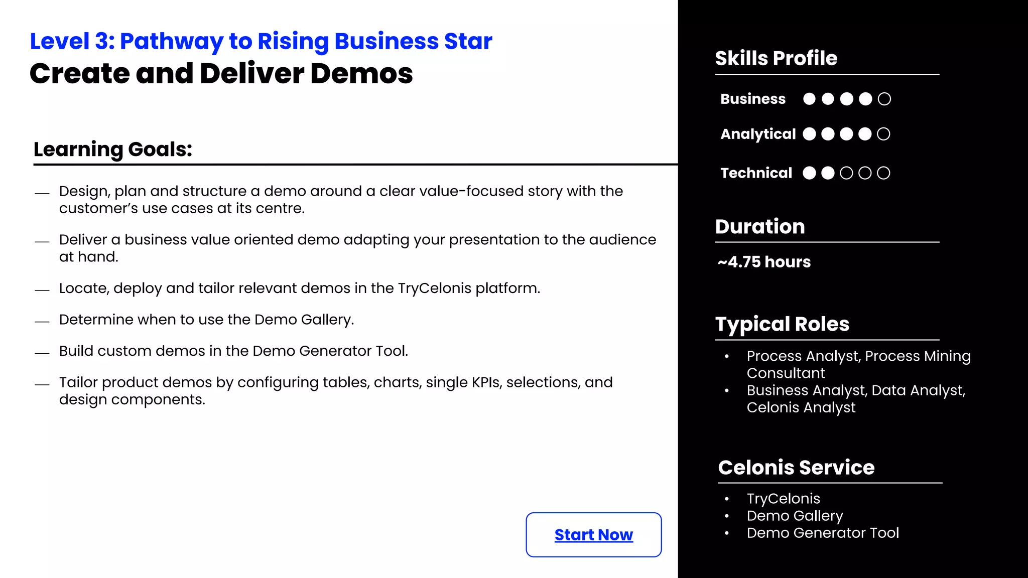 Learning Goals:
Start Now
⎯ Design, plan and structure a demo around a clear value-focused story with the
customer’s use cases at its centre.
⎯ Deliver a business value oriented demo adapting your presentation to the audience
at hand.
⎯ Locate, deploy and tailor relevant demos in the TryCelonis platform.
⎯ Determine when to use the Demo Gallery.
⎯ Build custom demos in the Demo Generator Tool.
⎯ Tailor product demos by configuring tables, charts, single KPIs, selections, and
design components.
Level 3: Pathway to Rising Business Star
Create and Deliver Demos
~4.75 hours
Duration
• Process Analyst, Process Mining
Consultant
• Business Analyst, Data Analyst,
Celonis Analyst
Typical Roles
• TryCelonis
• Demo Gallery
• Demo Generator Tool
Celonis Service
Business
Technical
Skills Profile
Analytical
 