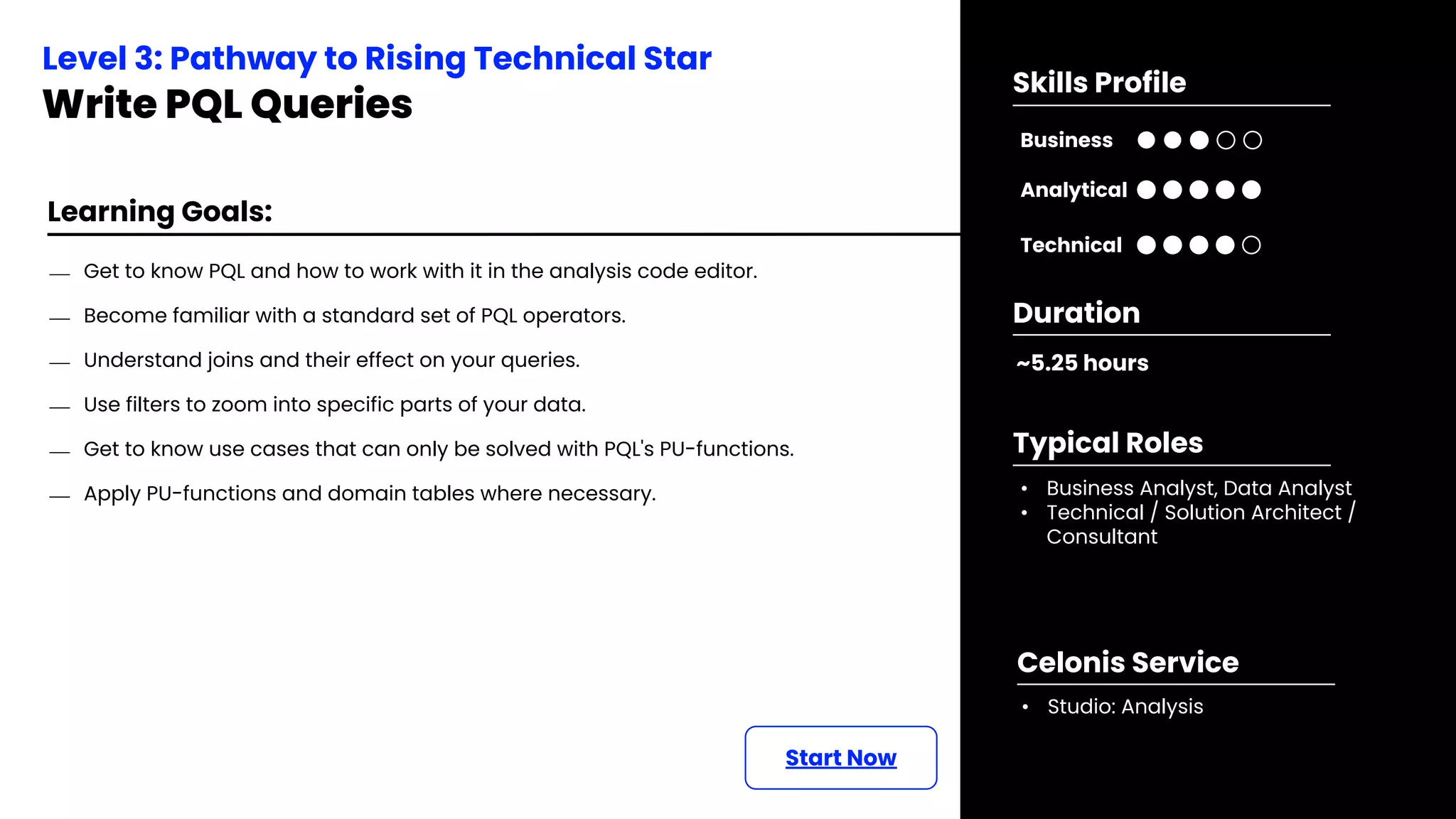 Learning Goals:
⎯ Get to know PQL and how to work with it in the analysis code editor.
⎯ Become familiar with a standard set of PQL operators.
⎯ Understand joins and their effect on your queries.
⎯ Use filters to zoom into specific parts of your data.
⎯ Get to know use cases that can only be solved with PQL's PU-functions.
⎯ Apply PU-functions and domain tables where necessary.
Start Now
Level 3: Pathway to Rising Technical Star
Write PQL Queries
~5.25 hours
Duration
• Business Analyst, Data Analyst
• Technical / Solution Architect /
Consultant
Typical Roles
• Studio: Analysis
Celonis Service
Business
Technical
Skills Profile
Analytical
 