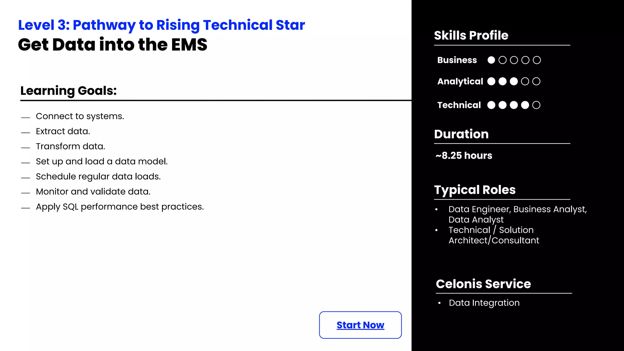 Learning Goals:
Start Now
⎯ Connect to systems.
⎯ Extract data.
⎯ Transform data.
⎯ Set up and load a data model.
⎯ Schedule regular data loads.
⎯ Monitor and validate data.
⎯ Apply SQL performance best practices.
Level 3: Pathway to Rising Technical Star
Get Data into the EMS
~8.25 hours
Duration
• Data Engineer, Business Analyst,
Data Analyst
• Technical / Solution
Architect/Consultant
Typical Roles
• Data Integration
Celonis Service
Business
Technical
Skills Profile
Analytical
 
