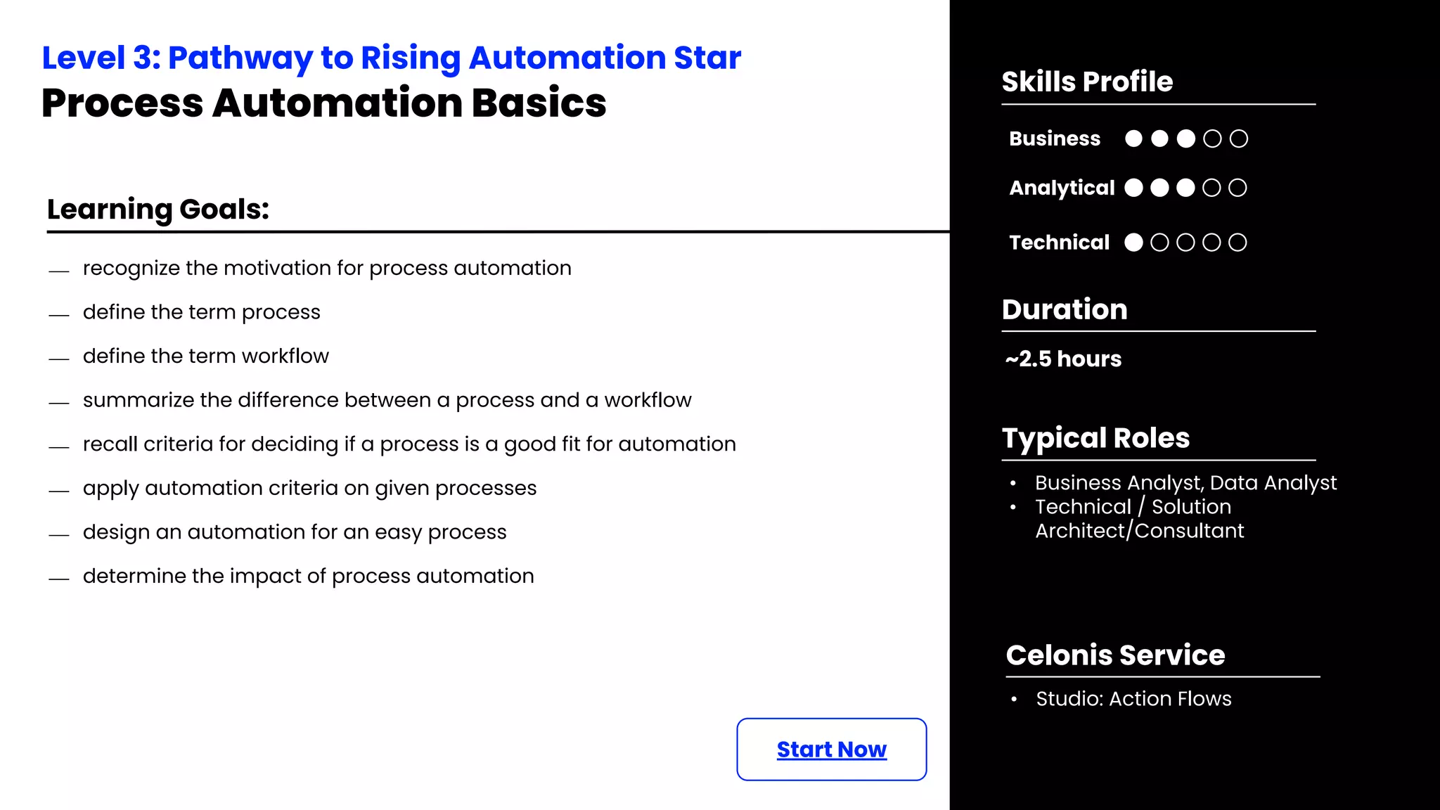 Learning Goals:
⎯ recognize the motivation for process automation
⎯ define the term process
⎯ define the term workflow
⎯ summarize the difference between a process and a workflow
⎯ recall criteria for deciding if a process is a good fit for automation
⎯ apply automation criteria on given processes
⎯ design an automation for an easy process
⎯ determine the impact of process automation
Start Now
Level 3: Pathway to Rising Automation Star
Process Automation Basics
~2.5 hours
Duration
• Business Analyst, Data Analyst
• Technical / Solution
Architect/Consultant
Typical Roles
• Studio: Action Flows
Celonis Service
Business
Technical
Skills Profile
Analytical
 