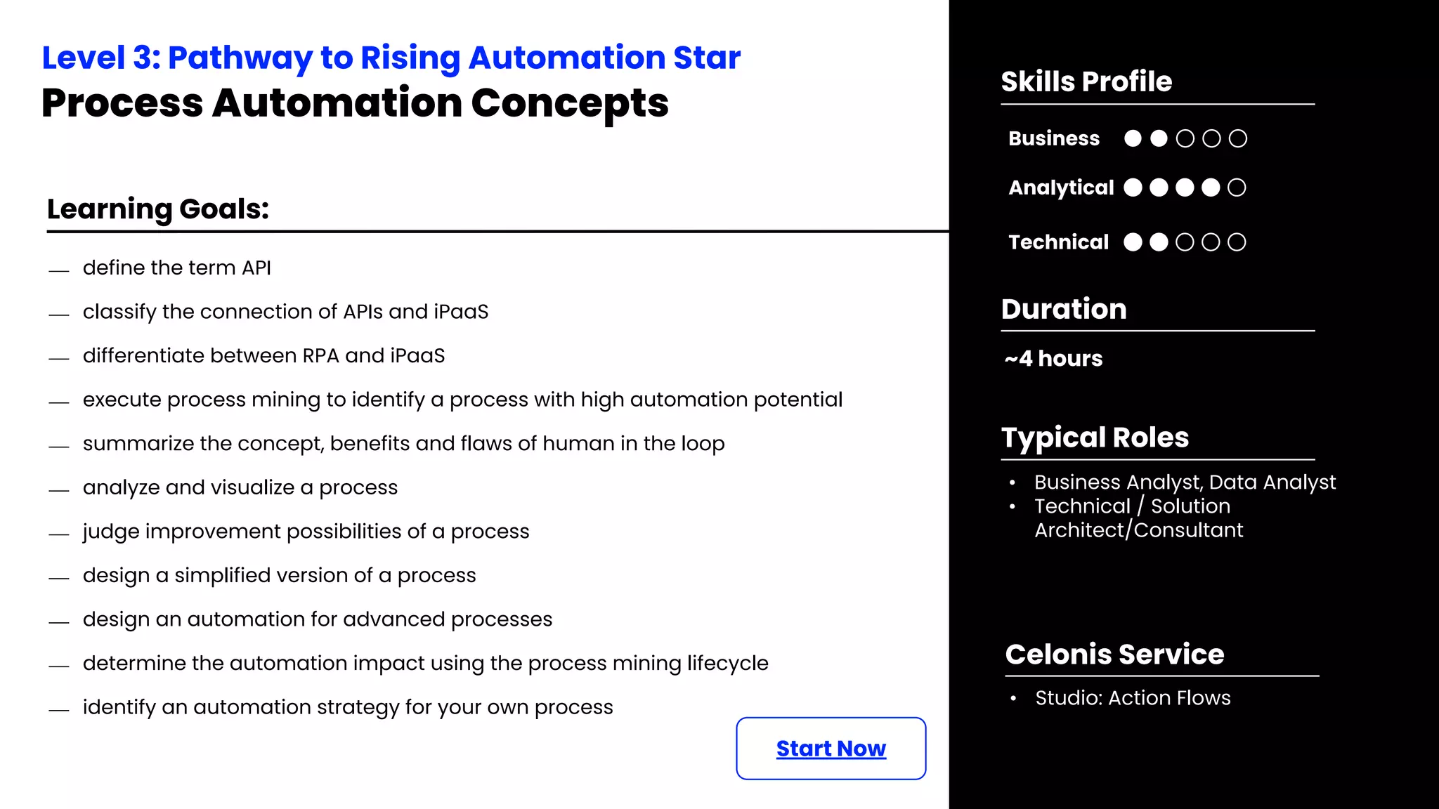 Learning Goals:
⎯ define the term API
⎯ classify the connection of APIs and iPaaS
⎯ differentiate between RPA and iPaaS
⎯ execute process mining to identify a process with high automation potential
⎯ summarize the concept, benefits and flaws of human in the loop
⎯ analyze and visualize a process
⎯ judge improvement possibilities of a process
⎯ design a simplified version of a process
⎯ design an automation for advanced processes
⎯ determine the automation impact using the process mining lifecycle
⎯ identify an automation strategy for your own process
Start Now
Level 3: Pathway to Rising Automation Star
Process Automation Concepts
~4 hours
Duration
• Business Analyst, Data Analyst
• Technical / Solution
Architect/Consultant
Typical Roles
• Studio: Action Flows
Celonis Service
Business
Technical
Skills Profile
Analytical
 
