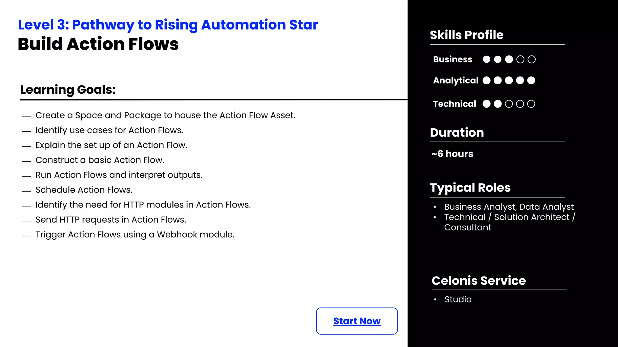 Learning Goals:
Start Now
⎯ Create a Space and Package to house the Action Flow Asset.
⎯ Identify use cases for Action Flows.
⎯ Explain the set up of an Action Flow.
⎯ Construct a basic Action Flow.
⎯ Run Action Flows and interpret outputs.
⎯ Schedule Action Flows.
⎯ Identify the need for HTTP modules in Action Flows.
⎯ Send HTTP requests in Action Flows.
⎯ Trigger Action Flows using a Webhook module.
Level 3: Pathway to Rising Automation Star
Build Action Flows
~6 hours
Duration
• Business Analyst, Data Analyst
• Technical / Solution Architect /
Consultant
Typical Roles
• Studio
Celonis Service
Business
Technical
Skills Profile
Analytical
 