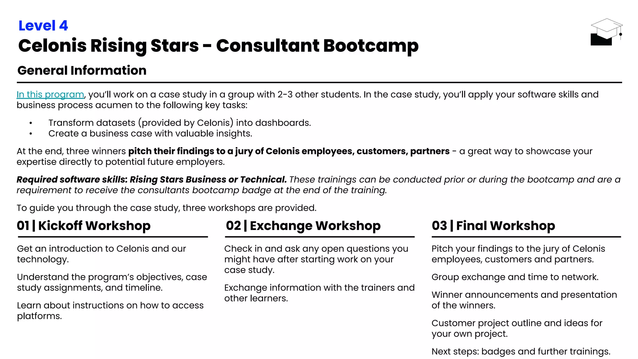 02 | Exchange Workshop 03 | Final Workshop
Get an introduction to Celonis and our
technology.
Understand the program’s objectives, case
study assignments, and timeline.
Learn about instructions on how to access
platforms.
Check in and ask any open questions you
might have after starting work on your
case study.
Exchange information with the trainers and
other learners.
Pitch your findings to the jury of Celonis
employees, customers and partners.
Group exchange and time to network.
Winner announcements and presentation
of the winners.
Customer project outline and ideas for
your own project.
Next steps: badges and further trainings.
01 | Kickoff Workshop
General Information
In this program, you’ll work on a case study in a group with 2-3 other students. In the case study, you’ll apply your software skills and
business process acumen to the following key tasks:
• Transform datasets (provided by Celonis) into dashboards.
• Create a business case with valuable insights.
At the end, three winners pitch their findings to a jury of Celonis employees, customers, partners - a great way to showcase your
expertise directly to potential future employers.
Required software skills: Rising Stars Business or Technical. These trainings can be conducted prior or during the bootcamp and are a
requirement to receive the consultants bootcamp badge at the end of the training.
To guide you through the case study, three workshops are provided.
Level 4
Celonis Rising Stars - Consultant Bootcamp
 