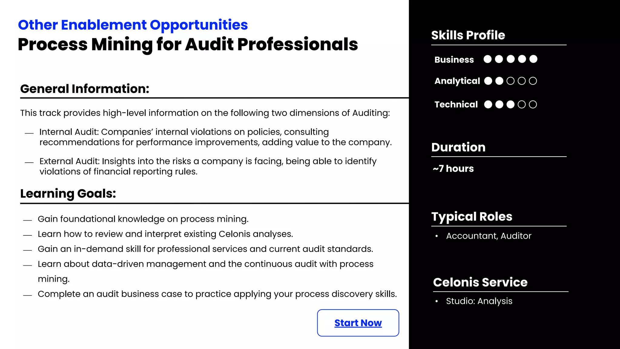 Learning Goals:
⎯ Gain foundational knowledge on process mining.
⎯ Learn how to review and interpret existing Celonis analyses.
⎯ Gain an in-demand skill for professional services and current audit standards.
⎯ Learn about data-driven management and the continuous audit with process
mining.
⎯ Complete an audit business case to practice applying your process discovery skills.
Start Now
General Information:
This track provides high-level information on the following two dimensions of Auditing:
⎯ Internal Audit: Companies’ internal violations on policies, consulting
recommendations for performance improvements, adding value to the company.
⎯ External Audit: Insights into the risks a company is facing, being able to identify
violations of financial reporting rules.
Other Enablement Opportunities
Process Mining for Audit Professionals
~7 hours
Duration
• Accountant, Auditor
Typical Roles
• Studio: Analysis
Celonis Service
Business
Technical
Skills Profile
Analytical
 