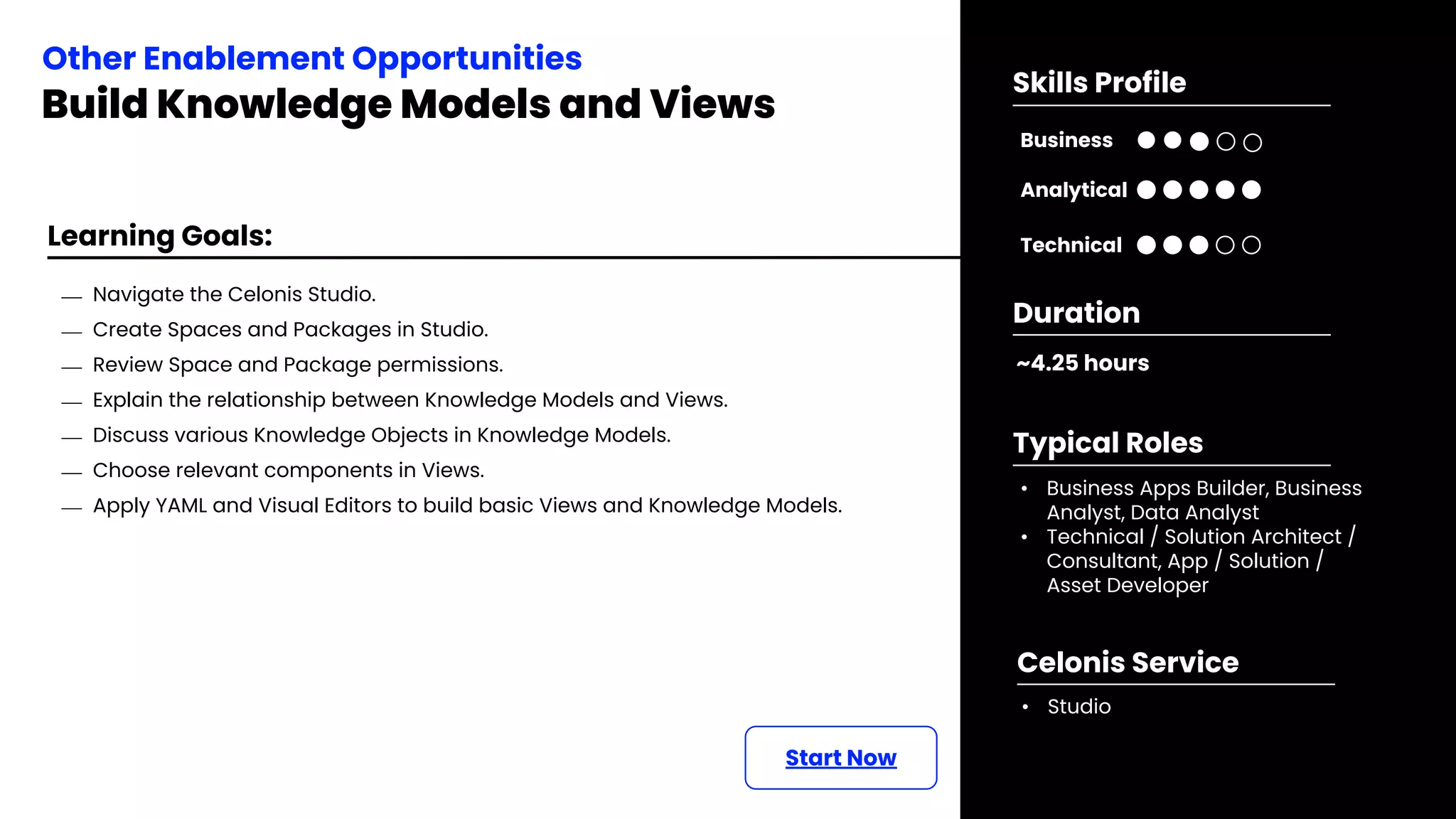 Learning Goals:
Start Now
⎯ Navigate the Celonis Studio.
⎯ Create Spaces and Packages in Studio.
⎯ Review Space and Package permissions.
⎯ Explain the relationship between Knowledge Models and Views.
⎯ Discuss various Knowledge Objects in Knowledge Models.
⎯ Choose relevant components in Views.
⎯ Apply YAML and Visual Editors to build basic Views and Knowledge Models.
Other Enablement Opportunities
Build Knowledge Models and Views
~4.25 hours
Duration
• Business Apps Builder, Business
Analyst, Data Analyst
• Technical / Solution Architect /
Consultant, App / Solution /
Asset Developer
Typical Roles
• Studio
Celonis Service
Business
Technical
Skills Profile
Analytical
 