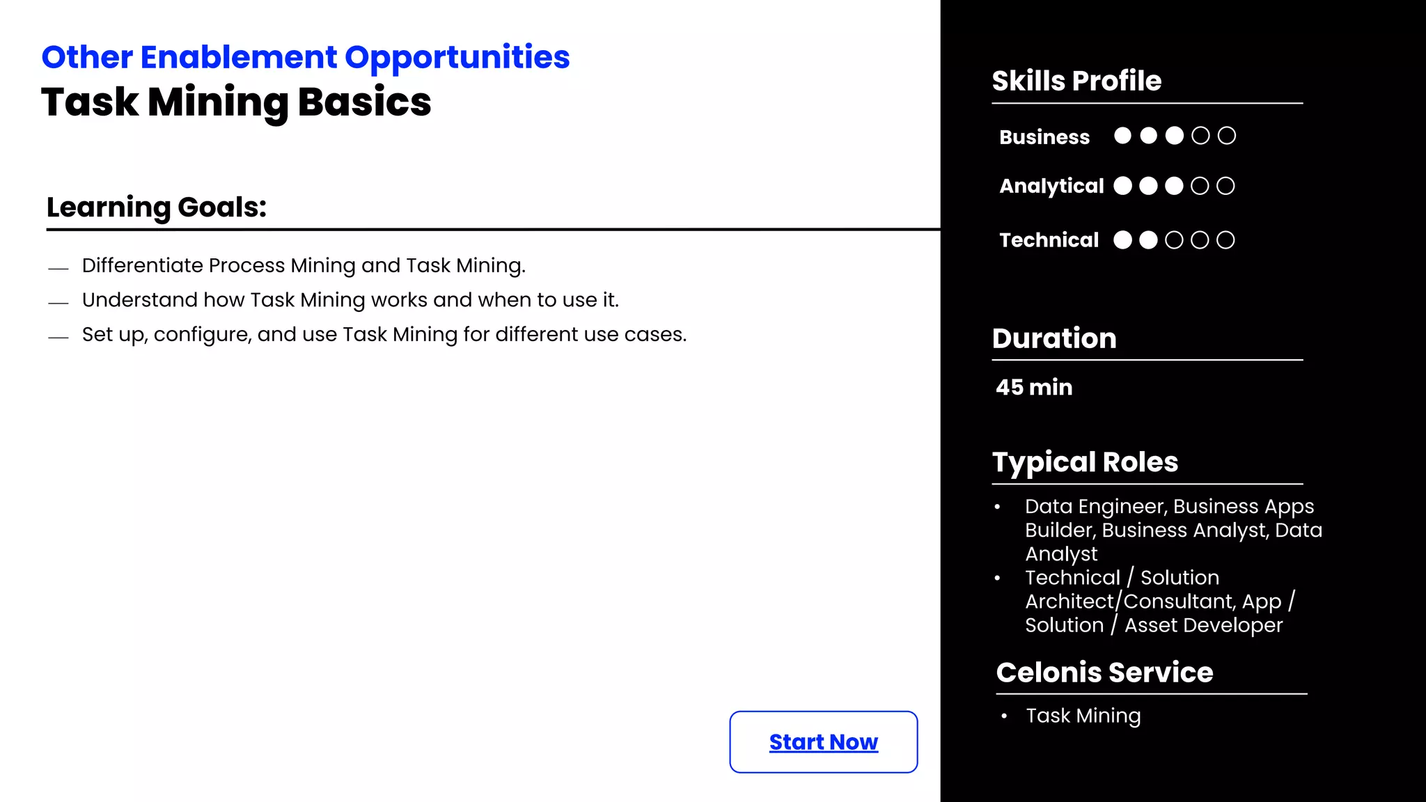 Learning Goals:
⎯ Differentiate Process Mining and Task Mining.
⎯ Understand how Task Mining works and when to use it.
⎯ Set up, configure, and use Task Mining for different use cases.
Start Now
Other Enablement Opportunities
Task Mining Basics
45 min
Duration
• Data Engineer, Business Apps
Builder, Business Analyst, Data
Analyst
• Technical / Solution
Architect/Consultant, App /
Solution / Asset Developer
Typical Roles
• Task Mining
Celonis Service
Business
Technical
Skills Profile
Analytical
 
