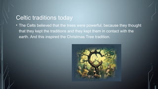 Celtic traditions today
• The Celts believed that the trees were powerful, because they thought
that they kept the traditions and they kept them in contact with the
earth. And this inspired the Christmas Tree tradition.
 