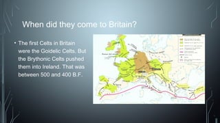When did they come to Britain?
• The first Celts in Britain
were the Goidelic Celts. But
the Brythonic Celts pushed
them into Ireland. That was
between 500 and 400 B.F.
 