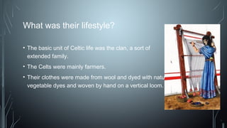 What was their lifestyle?
• The basic unit of Celtic life was the clan, a sort of
extended family.
• The Celts were mainly farmers.
• Their clothes were made from wool and dyed with natural
vegetable dyes and woven by hand on a vertical loom.
 