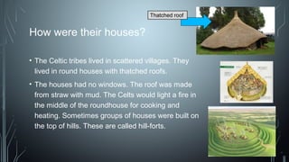 How were their houses?
• The Celtic tribes lived in scattered villages. They
lived in round houses with thatched roofs.
• The houses had no windows. The roof was made
from straw with mud. The Celts would light a fire in
the middle of the roundhouse for cooking and
heating. Sometimes groups of houses were built on
the top of hills. These are called hill-forts. 
Thatched roof
 