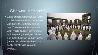 Who were their gods?
• Celtic priests, called Druids, were
the link between the supernatural
world and the ordinary human
one. They were able to predict
what would happen in the future
by interpreting the signs nature.
The Celts believed in many gods
(related to nature, the trees, the
earth, the sky and celestial
bodies…)
 