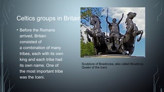 Celtics groups in Britain
• Before the Romans
arrived, Britain
consisted of
a combination of many
tribes, each with its own
king and each tribe had
its own name. One of
the most important tribe
was the Iceni.
Sculpture of Boadiccea, also called Boudicca,
Queen of the Iceni.
 