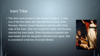 Iceni Tribe
• The Iceni were located in the eastern England. It was
one of the few tribes who opposed the coming of the
Romans. Warrior Queen Boudicca was the wife of the
ruler of the Iceni. After her husband's death, the Romans
claimed the Iceni lands. When Boudicca protested she
was beaten and her daughters attacked and raped. She
is considered a heroine of ancient Britain.
 