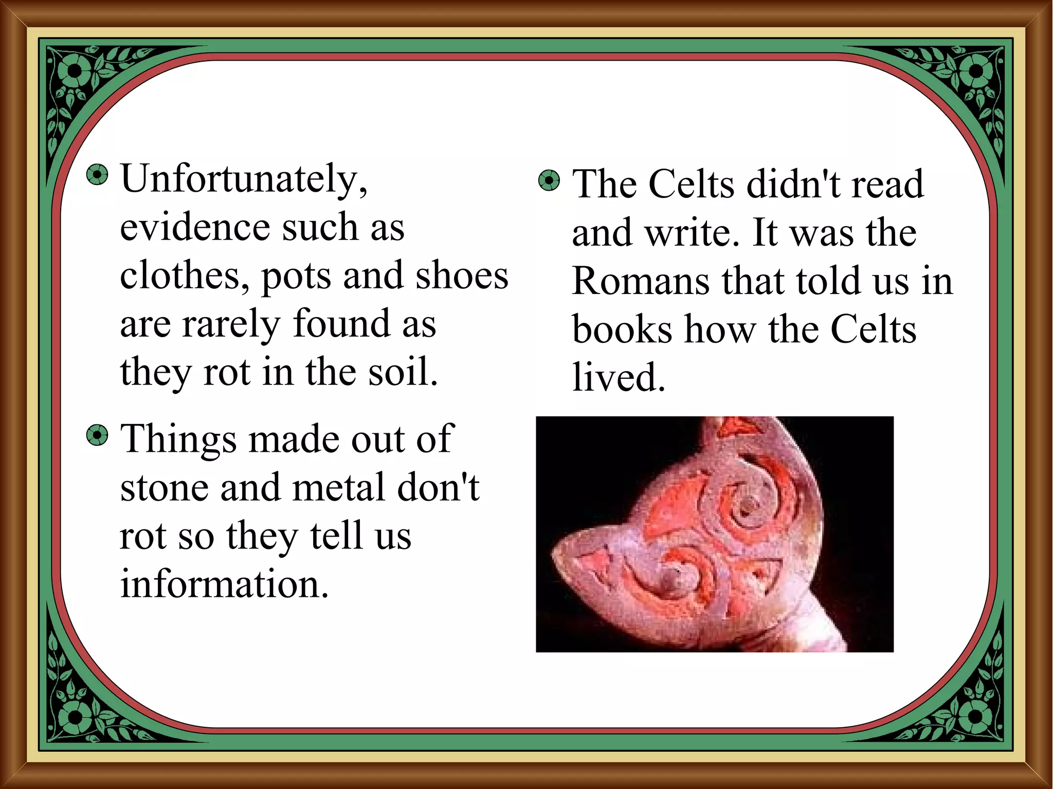 Unfortunately,
evidence such as
clothes, pots and shoes
are rarely found as
they rot in the soil.
Things made out of
stone and metal don't
rot so they tell us
information.
The Celts didn't read
and write. It was the
Romans that told us in
books how the Celts
lived.
 